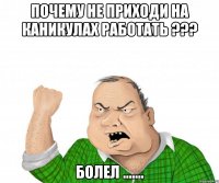 почему не приходи на каникулах работать ??? болел .......