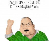 будь мужиком пой микстом, блеать! 