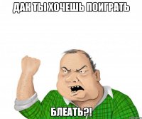 дак ты хочешь поиграть блеать?!