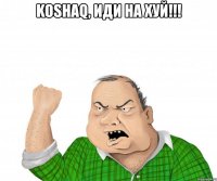 koshaq, иди на хуй!!! 