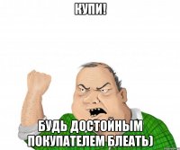 купи! будь достойным покупателем блеать)