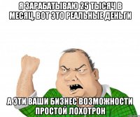 я зарабатываю 25 тысяч в месяц, вот это реальные деньги а эти ваши бизнес возможности простой лохотрон