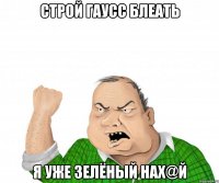 строй гаусс блеать я уже зелёный нах@й