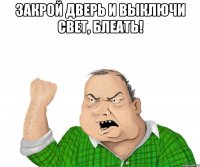 закрой дверь и выключи свет, блеать! 