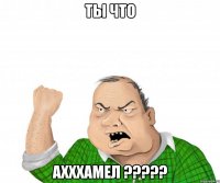 ты что ахххамел ???