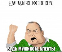 даша, принеси книгу! будь мужиком, блеать!