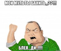 мои мульты банить,,,??!!! блея...ди..!!!