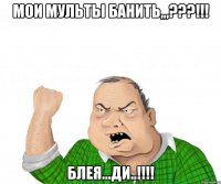 мои мульты банить,,,???!!! блея...ди..!!!