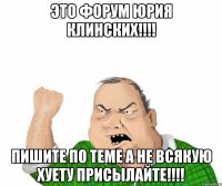 это форум юрия клинских!!! пишите по теме а не всякую хуету присылайте!!!