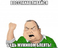 восстанавливайся будь мужиком блеять!