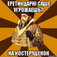 еретикцарю саше угрожаешь? на костер!щенок