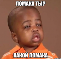 ломака ты? какой ломака