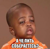  а че пить собераетесь?