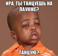 ира, ты танцуешь на лаунже? танцую?