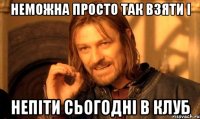 неможна просто так взяти і непіти сьогодні в клуб