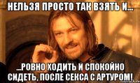 нельзя просто так взять и... ...ровно ходить и спокойно сидеть, после секса с артуром!