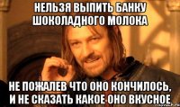 нельзя выпить банку шоколадного молока не пожалев что оно кончилось, и не сказать какое оно вкусное