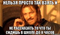 нельзя просто так взять и не рассказать то что ты сидишь в школе до 8 часов