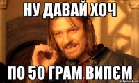 ну давай хоч по 50 грам випєм