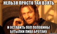 нельзя просто так взять и оставить пол половины бутылки пива бротану