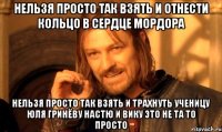 нельзя просто так взять и отнести кольцо в сердце мордора нельзя просто так взять и трахнуть ученицу юля гринёву настю и вику это не та то просто