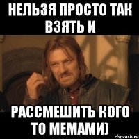 нельзя просто так взять и рассмешить кого то мемами)