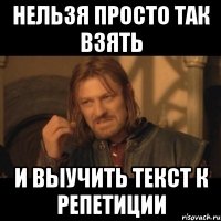 нельзя просто так взять и выучить текст к репетиции