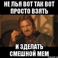 не лья вот так вот просто взять и зделать смешной мем