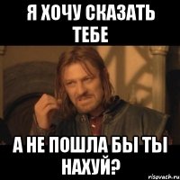 я хочу сказать тебе а не пошла бы ты нахуй?