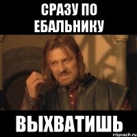 сразу по ебальнику выхватишь