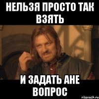 нельзя просто так взять и задать ане вопрос