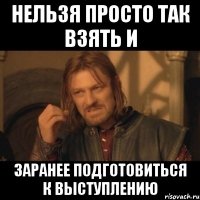 нельзя просто так взять и заранее подготовиться к выступлению