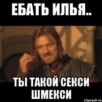 ебать илья.. ты такой секси шмекси