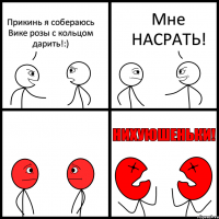 Прикинь я собераюсь Вике розы с кольцом дарить!:) Мне НАСРАТЬ!