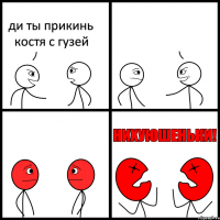 ди ты прикинь костя с гузей 