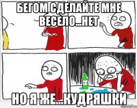 бегом сделайте мне весело...нет но я же...кудряшки