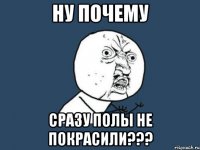 ну почему сразу полы не покрасили???