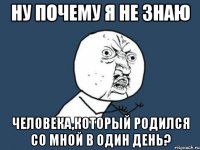 ну почему я не знаю человека,который родился со мной в один день?