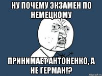 ну почему экзамен по немецкому принимает антоненко, а не герман!?