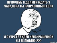 ну почему я должен ждать 3 часа,пока ты накрасишься,если я с утра её видел ненакрашенной и я её люблю ???