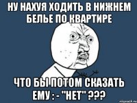 ну нахуя ходить в нижнем белье по квартире что бы потом сказать ему : - "нет" ???