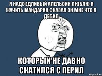 я надоедливый апельсин люблю я жучить мандарин,сказал он мне что я дебил который не давно скатился с перил