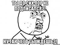 ты до сих пор не подписался?! ну так чего ты ждешь?!