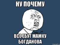 ну почему все ебут мамку богданова