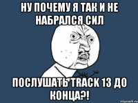 ну почему я так и не набрался сил послушать track 13 до конца?!