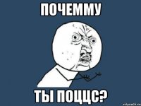 почемму ты поццс?