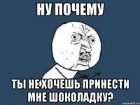 ну почему ты не хочешь принести мне шоколадку?