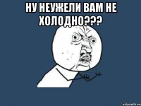 ну неужели вам не холодно??? 