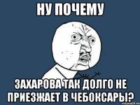 ну почему захарова так долго не приезжает в чебоксары?