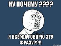 ну почему ??? я всегда говорю эту фразу??!!